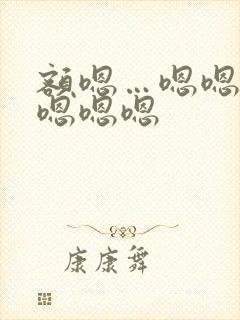 额嗯…嗯嗯嗯嗯嗯嗯嗯