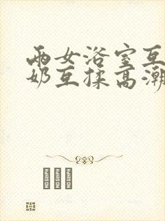 两女浴室互慰吃奶互揉高潮视频