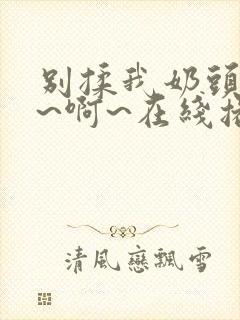 别揉我奶头~嗯~啊~在线播放