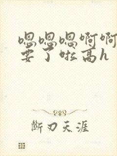 嗯嗯嗯啊啊啊不要了啦高h