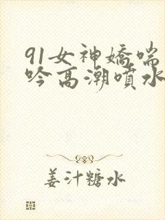 91女神娇喘呻吟高潮喷水