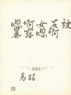 嗯啊女友被调教暴露嗯啊