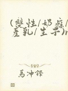 (双性/奶瘾/产乳/生子)np