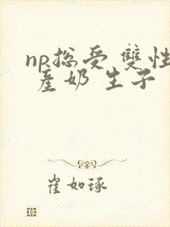 np总受 双性 产奶 生子