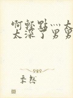 啊轻点灬太粗嗯太深了男男