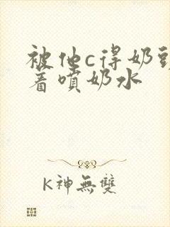 被他c得奶头晃着喷奶水