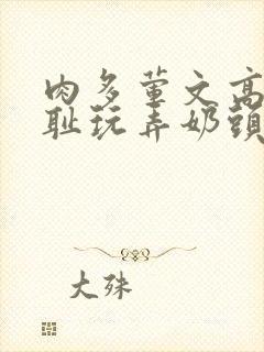 肉多荤文高h羞耻玩弄奶头