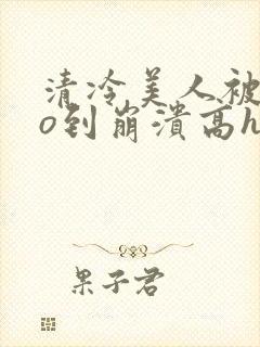 清冷美人被cao到崩溃高h小说