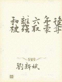 和离六年后,他被强取豪夺了免费阅读