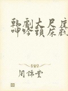 韩剧大尺度吸乳呻吟头床戏