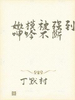 嫩模被强到高潮呻吟不断