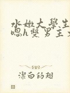 水嫩大学生啪啪嗯h双男主文