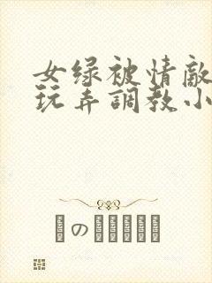 女绿被情敌羞辱玩弄调教小说