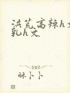 洪荒高辣h文乱乳h文封面