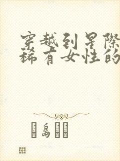 穿越到星际成为稀有女性的小说