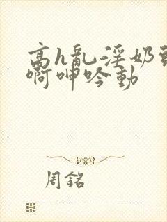 高h乱淫奶头嗯啊呻吟动