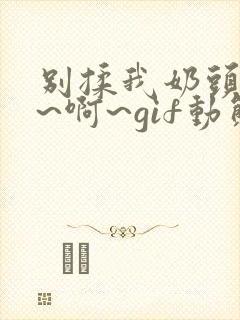 别揉我奶头~嗯~啊~gif动态图