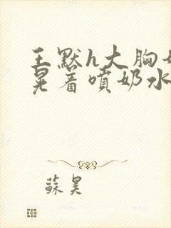 王默h大胸奶头晃着喷奶水h小说