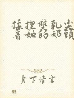 揉捏双乳尖玩弄着她的奶头