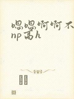 嗯嗯啊啊不要啊np高h
