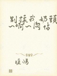 别揉我奶头~嗯~啊~网站