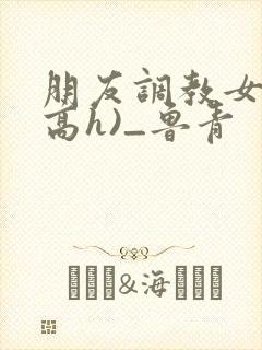 朋友调教女友(高h)_鲁青