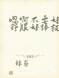 嗯啊不要好大好舒服好棒校园