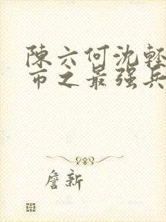 陈六何沈轻舞都市之最强兵王陈六何