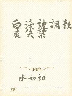 白浅被调教c到爽失禁