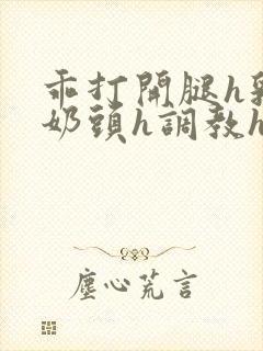 乖打开腿h乳夹奶头h调教h小说