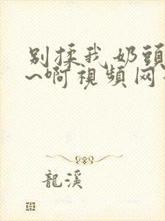 别揉我奶头~嗯~啊视频网站