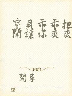 宝贝乖乖把腿张开让你爽爽