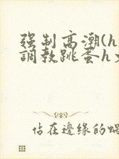 强制高潮(h)调教跳蛋h文