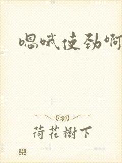 嗯哦使劲啊啊啊