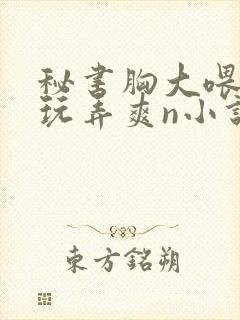 秘书胸大喂奶h玩弄爽n小说