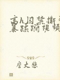 高h囚禁撕裂粗暴蹂躏视频