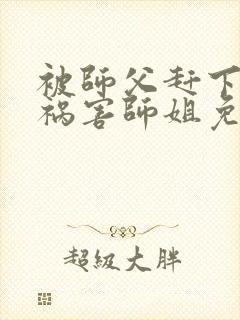 被师父赶下山去祸害师姐免费在线阅读