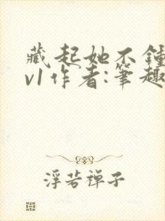 藏起她不钟情1v1作者:笔趣阁免费阅读