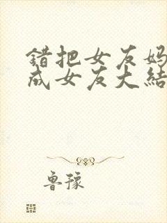 错把女友妈妈当成女友大结局小说