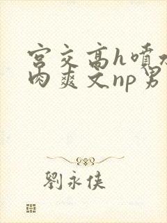 宫交高h喷水荡肉爽文np男男