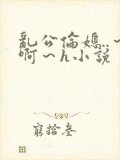 乱公伦媳..～啊～h小说