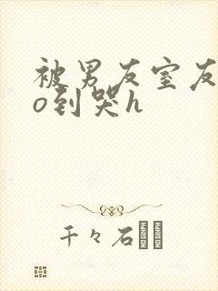 被男友室友cao到哭h