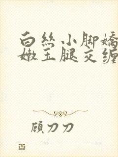 白丝小脚娇喘粉嫩玉腿交缠欢爱小说