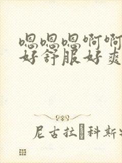 嗯嗯嗯啊啊啊啊好舒服好爽