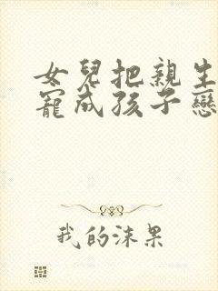 女儿把亲生爸爸宠成孩子恋最新章节