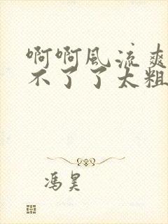 啊啊风流爽啊受不了了太粗了太大了太深了