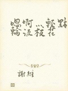 嗯啊…轻点np轮流校花