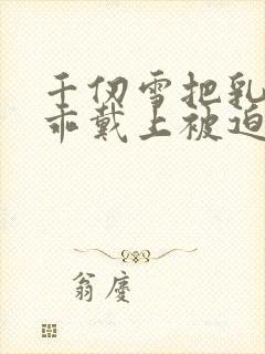 千仞雪把乳夹乖乖戴上被迫调教小说