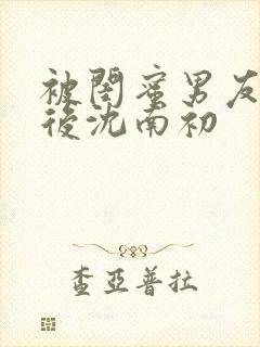 被闺蜜男友上错后沈南初