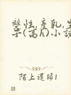 双性,产乳,生子(高h)小说1v1完结